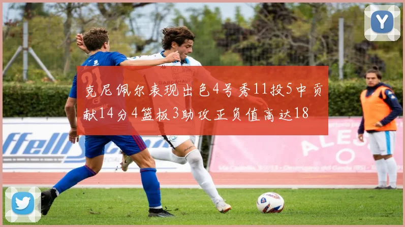 克尼佩尔表现出色4号秀11投5中贡献14分4篮板3助攻正负值高达18