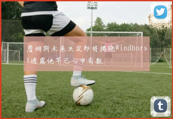 詹姆斯未来决定即将揭晓Windhorst透露他早已心中有数