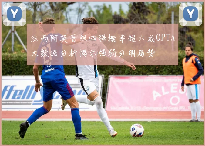 法西阿英晋级四强概率超六成OPTA大数据分析揭示强弱分明局势