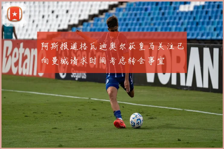 阿斯报道格瓦迪奥尔获皇马关注已向曼城请求时间考虑转会事宜