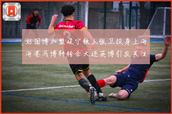 刘国博加盟辽宁铁人张卫投身上海海港冯博轩转会大连英博引发关注