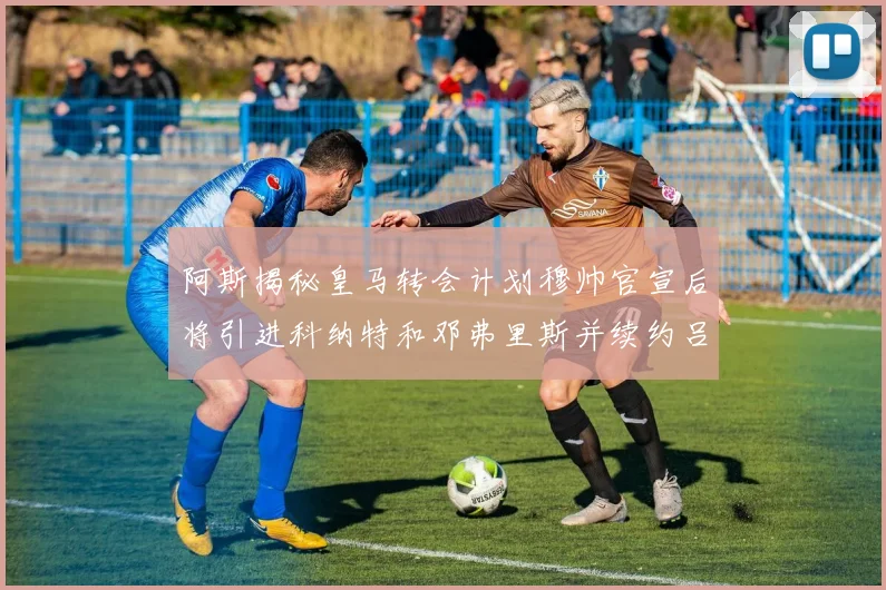 阿斯揭秘皇马转会计划穆帅官宣后将引进科纳特和邓弗里斯并续约吕迪格