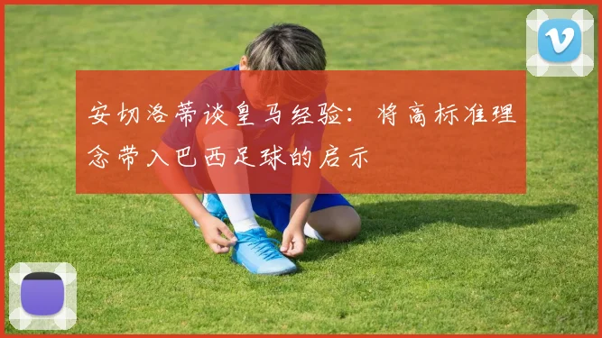 安切洛蒂谈皇马经验：将高标准理念带入巴西足球的启示
