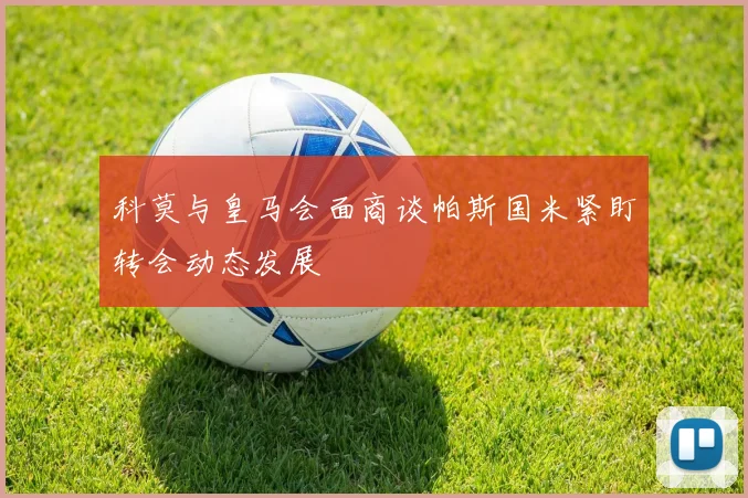 科莫与皇马会面商谈帕斯国米紧盯转会动态发展