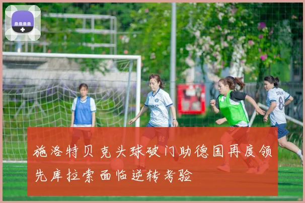 施洛特贝克头球破门助德国再度领先库拉索面临逆转考验