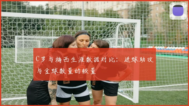 C罗与梅西生涯数据对比：进球助攻与金球数量的较量
