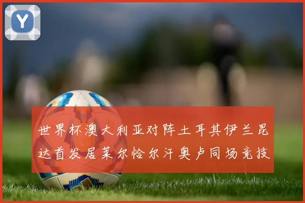 世界杯澳大利亚对阵土耳其伊兰昆达首发居莱尔恰尔汗奥卢同场竞技