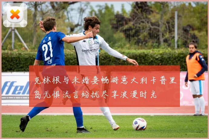 克林根与未婚妻畅游意大利卡普里岛无惧流言纷扰尽享浪漫时光