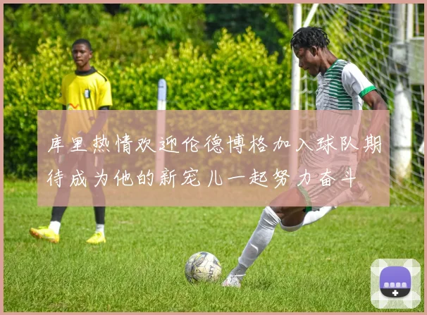 库里热情欢迎伦德博格加入球队期待成为他的新宠儿一起努力奋斗