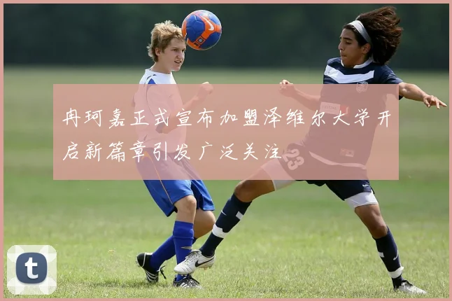 冉珂嘉正式宣布加盟泽维尔大学开启新篇章引发广泛关注